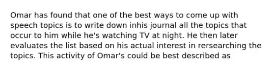 Omar has found that one of the best ways to come up with speech topics is to write down inhis journal all the topics that occur to him while he's watching TV at night. He then later evaluates the list based on his actual interest in rersearching the topics. This activity of Omar's could be best described as