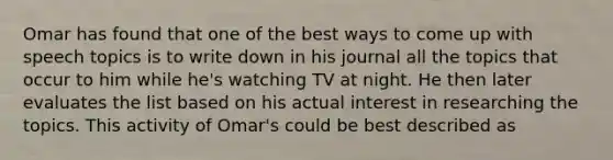 Omar has found that one of the best ways to come up with speech topics is to write down in his journal all the topics that occur to him while he's watching TV at night. He then later evaluates the list based on his actual interest in researching the topics. This activity of Omar's could be best described as