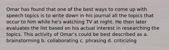 Omar has found that one of the best ways to come up with speech topics is to write down in his journal all the topics that occur to him while he's watching TV at night. He then later evaluates the list based on his actual interest in researching the topics. This activity of Omar's could be best described as a. brainstorming b. collaborating c. phrasing d. criticizing