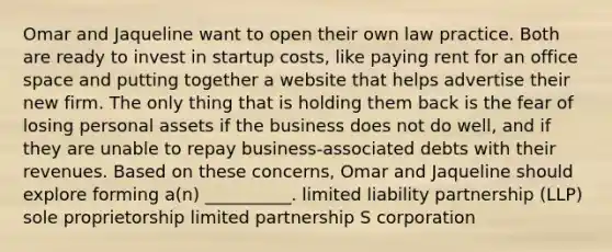 Omar and Jaqueline want to open their own law practice. Both are ready to invest in startup costs, like paying rent for an office space and putting together a website that helps advertise their new firm. The only thing that is holding them back is the fear of losing personal assets if the business does not do well, and if they are unable to repay business-associated debts with their revenues. Based on these concerns, Omar and Jaqueline should explore forming a(n) __________. limited liability partnership (LLP) sole proprietorship limited partnership S corporation