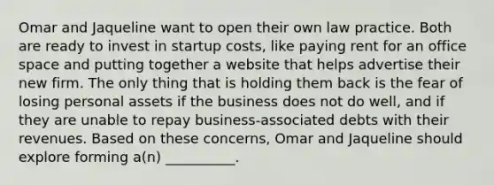 Omar and Jaqueline want to open their own law practice. Both are ready to invest in startup costs, like paying rent for an office space and putting together a website that helps advertise their new firm. The only thing that is holding them back is the fear of losing personal assets if the business does not do well, and if they are unable to repay business-associated debts with their revenues. Based on these concerns, Omar and Jaqueline should explore forming a(n) __________.