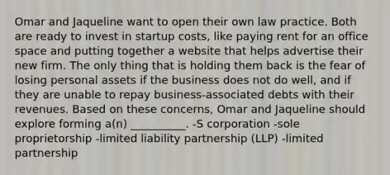 Omar and Jaqueline want to open their own law practice. Both are ready to invest in startup costs, like paying rent for an office space and putting together a website that helps advertise their new firm. The only thing that is holding them back is the fear of losing personal assets if the business does not do well, and if they are unable to repay business-associated debts with their revenues. Based on these concerns, Omar and Jaqueline should explore forming a(n) __________. -S corporation -sole proprietorship -limited liability partnership (LLP) -limited partnership