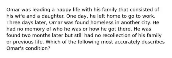 Omar was leading a happy life with his family that consisted of his wife and a daughter. One day, he left home to go to work. Three days later, Omar was found homeless in another city. He had no memory of who he was or how he got there. He was found two months later but still had no recollection of his family or previous life. Which of the following most accurately describes Omar's condition?