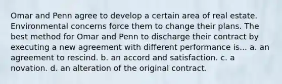 Omar and Penn agree to develop a certain area of real estate. Environmental concerns force them to change their plans. The best method for Omar and Penn to discharge their contract by executing a new agreement with different performance is... a. an agreement to rescind. b. an accord and satisfaction. c. a novation. d. an alteration of the original contract.