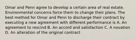 Omar and Penn agree to develop a certain area of real estate. Environmental concerns force them to change their plans. The best method for Omar and Penn to discharge their contract by executing a new agreement with different performance is A. An agreement to rescind B. An accord and satisfaction C. A novation D. An alteration of the original contract