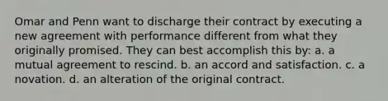 Omar and Penn want to discharge their contract by executing a new agreement with performance different from what they originally promised. They can best accomplish this by: a. a mutual agreement to rescind. b. an accord and satisfaction. c. a novation. d. an alteration of the original contract.