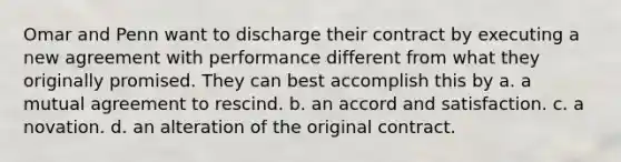 Omar and Penn want to discharge their contract by executing a new agreement with performance different from what they originally promised. They can best accomplish this by a. a mutual agreement to rescind. b. an accord and satisfaction. c. a novation. d. an alteration of the original contract.