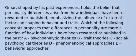 Omar, shaped by his past experiences, holds the belief that personality differences arise from how individuals have been rewarded or punished, emphasizing the influence of external factors on shaping behavior and traits. Which of the following concepts proposes that differences in personality are more a function of how individuals have been rewarded or punished in the past? A - psychoanalytic theories B - trait theories C - social-psychological theories D - phenomenological approaches E - behavioral approaches