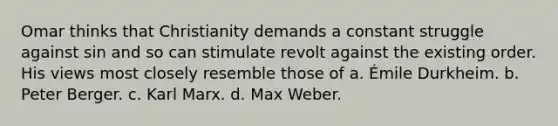 Omar thinks that Christianity demands a constant struggle against sin and so can stimulate revolt against the existing order. His views most closely resemble those of a. Émile Durkheim. b. Peter Berger. c. Karl Marx. d. Max Weber.