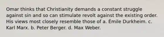 Omar thinks that Christianity demands a constant struggle against sin and so can stimulate revolt against the existing order. His views most closely resemble those of a. Émile Durkheim. c. Karl Marx. b. Peter Berger. d. Max Weber.