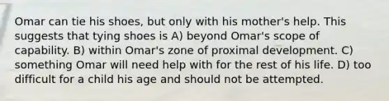 Omar can tie his shoes, but only with his mother's help. This suggests that tying shoes is A) beyond Omar's scope of capability. B) within Omar's zone of proximal development. C) something Omar will need help with for the rest of his life. D) too difficult for a child his age and should not be attempted.