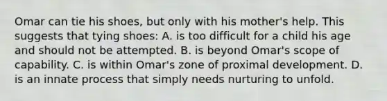 Omar can tie his shoes, but only with his mother's help. This suggests that tying shoes: A. is too difficult for a child his age and should not be attempted. B. is beyond Omar's scope of capability. C. is within Omar's zone of proximal development. D. is an innate process that simply needs nurturing to unfold.