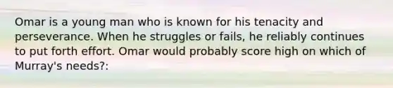 Omar is a young man who is known for his tenacity and perseverance. When he struggles or fails, he reliably continues to put forth effort. Omar would probably score high on which of Murray's needs?:
