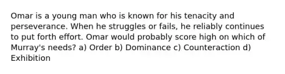 Omar is a young man who is known for his tenacity and perseverance. When he struggles or fails, he reliably continues to put forth effort. Omar would probably score high on which of Murray's needs? a) Order b) Dominance c) Counteraction d) Exhibition