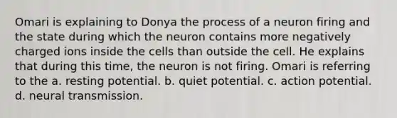 Omari is explaining to Donya the process of a neuron firing and the state during which the neuron contains more negatively charged ions inside the cells than outside the cell. He explains that during this time, the neuron is not firing. Omari is referring to the a. resting potential. b. quiet potential. c. action potential. d. neural transmission.