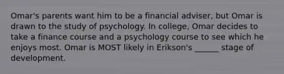 Omar's parents want him to be a financial adviser, but Omar is drawn to the study of psychology. In college, Omar decides to take a finance course and a psychology course to see which he enjoys most. Omar is MOST likely in Erikson's ______ stage of development.