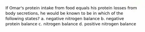 If Omar's protein intake from food equals his protein losses from body secretions, he would be known to be in which of the following states? a. negative nitrogen balance b. negative protein balance c. nitrogen balance d. positive nitrogen balance