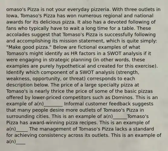 omaso's Pizza is not your everyday pizzeria. With three outlets in Iowa, Tomaso's Pizza has won numerous regional and national awards for its delicious pizza. It also has a devoted following of fans who typically have to wait a long time for a table. These accolades suggest that Tomaso's Pizza is successfully following and accomplishing its mission statement, which is quite simply: "Make good pizza." Below are fictional examples of what Tomaso's might identify as HR factors in a SWOT analysis if it were engaging in strategic planning (in other words, these examples are purely hypothetical and created for this exercise). Identify which component of a SWOT analysis (strength, weakness, opportunity, or threat) corresponds to each description below. The price of a large specialty pizza at Tomaso's is nearly thrice the price of some of the basic pizzas offered by lower-priced competitors such as Dominos. This is an example of a(n)________ Informal customer feedback suggests that many people desire more outlets of Tomaso's Pizza in surrounding cities. This is an example of a(n)______Tomaso's Pizza has award-winning pizza recipes. This is an example of a(n)_____ The management of Tomaso's Pizza lacks a standard for achieving consistency across its outlets. This is an example of a(n)____