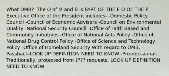 What OMB? -The O of M and B is PART OF THE E O OF THE P Executive Office of the President includes- -Domestic Policy Council -Council of Economic Advisers -Council on Environmental Quality -National Security Council -Office of Faith-Based and Community Initiatives -Office of National Aids Policy -Office of National Drug Control Policy -Office of Science and Technology Policy -Office of Homeland Security With regard to OMB, -Passback-LOOK UP DEFINITION NEED TO KNOW -Pre-decisional-Traditionally, protected from ???? requests, LOOK UP DEFINITION NEED TO KNOW