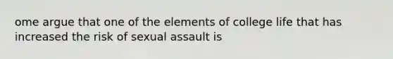 ome argue that one of the elements of college life that has increased the risk of sexual assault is