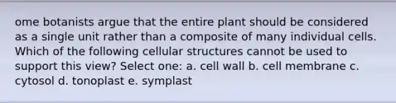 ome botanists argue that the entire plant should be considered as a single unit rather than a composite of many individual cells. Which of the following cellular structures cannot be used to support this view? Select one: a. cell wall b. cell membrane c. cytosol d. tonoplast e. symplast