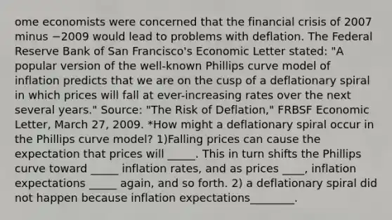 ome economists were concerned that the financial crisis of 2007 minus −2009 would lead to problems with deflation. The Federal Reserve Bank of San​ Francisco's Economic Letter​ stated: ​"A popular version of the​ well-known Phillips curve model of inflation predicts that we are on the cusp of a deflationary spiral in which prices will fall at​ ever-increasing rates over the next several​ years." Source​: ​"The Risk of​ Deflation," FRBSF Economic Letter​, March​ 27, 2009. *How might a deflationary spiral occur in the Phillips curve​ model? 1)Falling prices can cause the expectation that prices will _____. This in turn shifts the Phillips curve toward _____ inflation rates, and as prices ____, inflation expectations _____ again, and so forth. 2) a deflationary spiral did not happen because inflation expectations________.