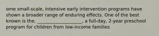 ome small-scale, intensive early intervention programs have shown a broader range of enduring effects. One of the best known is the, ____________________, a full-day, 2-year preschool program for children from low-income families