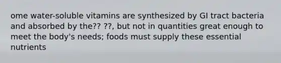 ome water-soluble vitamins are synthesized by GI tract bacteria and absorbed by the?? ??, but not in quantities great enough to meet the body's needs; foods must supply these essential nutrients