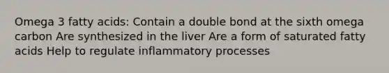 Omega 3 fatty acids: Contain a double bond at the sixth omega carbon Are synthesized in the liver Are a form of saturated fatty acids Help to regulate inflammatory processes