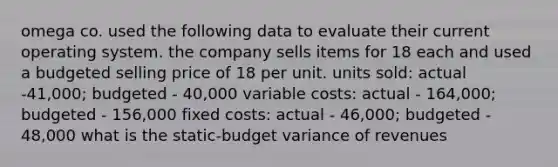 omega co. used the following data to evaluate their current operating system. the company sells items for 18 each and used a budgeted selling price of 18 per unit. units sold: actual -41,000; budgeted - 40,000 variable costs: actual - 164,000; budgeted - 156,000 fixed costs: actual - 46,000; budgeted - 48,000 what is the static-budget variance of revenues