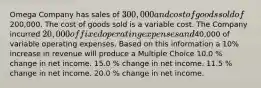 Omega Company has sales of 300,000 and cost of goods sold of200,000. The cost of goods sold is a variable cost. The Company incurred 20,000 of fixed operating expenses and40,000 of variable operating expenses. Based on this information a 10% increase in revenue will produce a Multiple Choice 10.0 % change in net income. 15.0 % change in net income. 11.5 % change in net income. 20.0 % change in net income.