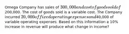 Omega Company has sales of 300,000 and cost of goods sold of200,000. The cost of goods sold is a variable cost. The Company incurred 20,000 of fixed operating expenses and40,000 of variable operating expenses. Based on this information a 10% increase in revenue will produce what change in income?