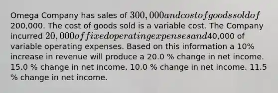 Omega Company has sales of 300,000 and cost of goods sold of200,000. The cost of goods sold is a variable cost. The Company incurred 20,000 of fixed operating expenses and40,000 of variable operating expenses. Based on this information a 10% increase in revenue will produce a 20.0 % change in net income. 15.0 % change in net income. 10.0 % change in net income. 11.5 % change in net income.