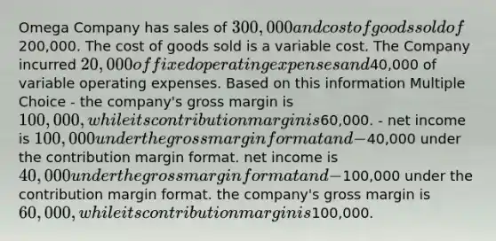 Omega Company has sales of 300,000 and cost of goods sold of200,000. The cost of goods sold is a variable cost. The Company incurred 20,000 of fixed operating expenses and40,000 of variable operating expenses. Based on this information Multiple Choice - the company's gross margin is 100,000, while its contribution margin is60,000. - net income is 100,000 under the gross margin format and -40,000 under the contribution margin format. net income is 40,000 under the gross margin format and -100,000 under the contribution margin format. the company's gross margin is 60,000, while its contribution margin is100,000.