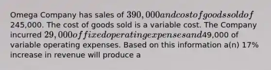 Omega Company has sales of 390,000 and cost of goods sold of245,000. The cost of goods sold is a variable cost. The Company incurred 29,000 of fixed operating expenses and49,000 of variable operating expenses. Based on this information a(n) 17% increase in revenue will produce a