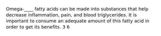 Omega-____ fatty acids can be made into substances that help decrease inflammation, pain, and blood triglycerides. It is important to consume an adequate amount of this fatty acid in order to get its benefits. 3 6