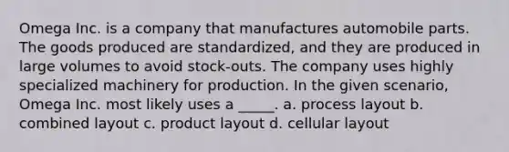 Omega Inc. is a company that manufactures automobile parts. The goods produced are standardized, and they are produced in large volumes to avoid stock-outs. The company uses highly specialized machinery for production. In the given scenario, Omega Inc. most likely uses a _____. a. process layout b. combined layout c. product layout d. cellular layout