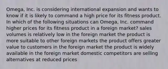 Omega, Inc. is considering international expansion and wants to know if it is likely to command a high price for its fitness product. In which of the following situations can Omega, Inc. command higher prices for its fitness product in a foreign market? sales volumes is relatively low in the foreign market the product is more suitable to other foreign markets the product offers greater value to customers in the foreign market the product is widely available in the foreign market domestic competitors are selling alternatives at reduced prices