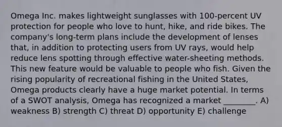 Omega Inc. makes lightweight sunglasses with 100-percent UV protection for people who love to hunt, hike, and ride bikes. The company's long-term plans include the development of lenses that, in addition to protecting users from UV rays, would help reduce lens spotting through effective water-sheeting methods. This new feature would be valuable to people who fish. Given the rising popularity of recreational fishing in the United States, Omega products clearly have a huge market potential. In terms of a SWOT analysis, Omega has recognized a market ________. A) weakness B) strength C) threat D) opportunity E) challenge