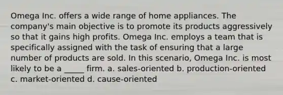 Omega Inc. offers a wide range of home appliances. The company's main objective is to promote its products aggressively so that it gains high profits. Omega Inc. employs a team that is specifically assigned with the task of ensuring that a large number of products are sold. In this scenario, Omega Inc. is most likely to be a _____ firm. a. sales-oriented b. production-oriented c. market-oriented d. cause-oriented