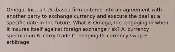 Omega, Inc., a U.S.-based firm entered into an agreement with another party to exchange currency and execute the deal at a specific date in the future. What is Omega, Inc. engaging in when it insures itself against foreign exchange risk? A. currency speculation B. carry trade C. hedging D. currency swap E. arbitrage