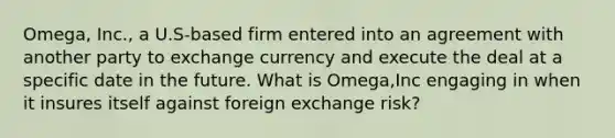 Omega, Inc., a U.S-based firm entered into an agreement with another party to exchange currency and execute the deal at a specific date in the future. What is Omega,Inc engaging in when it insures itself against foreign exchange risk?