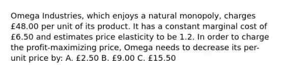 Omega Industries, which enjoys a natural monopoly, charges £48.00 per unit of its product. It has a constant marginal cost of £6.50 and estimates price elasticity to be 1.2. In order to charge the profit-maximizing price, Omega needs to decrease its per-unit price by: A. £2.50 B. £9.00 C. £15.50