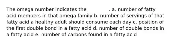 The omega number indicates the ________ . a. number of fatty acid members in that omega family b. number of servings of that fatty acid a healthy adult should consume each day c. position of the first double bond in a fatty acid d. number of double bonds in a fatty acid e. number of carbons found in a fatty acid