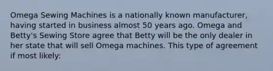 Omega Sewing Machines is a nationally known manufacturer, having started in business almost 50 years ago. Omega and Betty's Sewing Store agree that Betty will be the only dealer in her state that will sell Omega machines. This type of agreement if most likely: