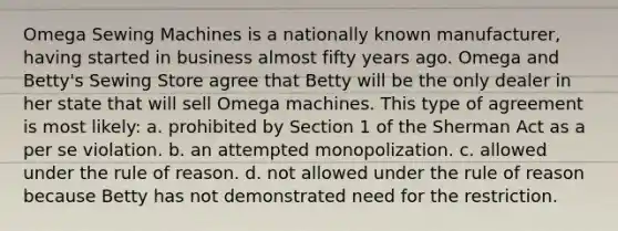 Omega Sewing Machines is a nationally known manufacturer, having started in business almost fifty years ago. Omega and Betty's Sewing Store agree that Betty will be the only dealer in her state that will sell Omega machines. This type of agreement is most likely: a. prohibited by Section 1 of the Sherman Act as a per se violation. b. an attempted monopolization. c. allowed under the rule of reason. d. not allowed under the rule of reason because Betty has not demonstrated need for the restriction.