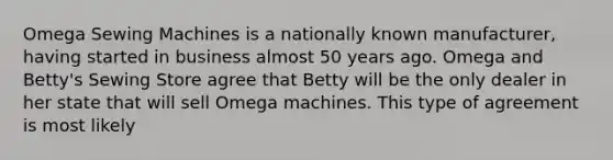 Omega Sewing Machines is a nationally known manufacturer, having started in business almost 50 years ago. Omega and Betty's Sewing Store agree that Betty will be the only dealer in her state that will sell Omega machines. This type of agreement is most likely