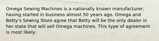 Omega Sewing Machines is a nationally known manufacturer, having started in business almost 50 years ago. Omega and Betty's Sewing Store agree that Betty will be the only dealer in her state that will sell Omega machines. This type of agreement is most likely: