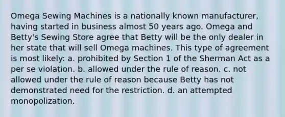 Omega Sewing Machines is a nationally known manufacturer, having started in business almost 50 years ago. Omega and Betty's Sewing Store agree that Betty will be the only dealer in her state that will sell Omega machines. This type of agreement is most likely: a. prohibited by Section 1 of the Sherman Act as a per se violation. b. allowed under the rule of reason. c. not allowed under the rule of reason because Betty has not demonstrated need for the restriction. d. an attempted monopolization.