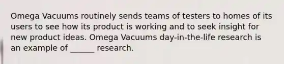 Omega Vacuums routinely sends teams of testers to homes of its users to see how its product is working and to seek insight for new product ideas. Omega Vacuums​ day-in-the-life research is an example of​ ______ research.